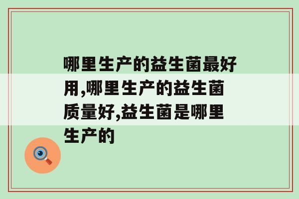 哪里生产的益生菌最好用，一定要认真挑选！