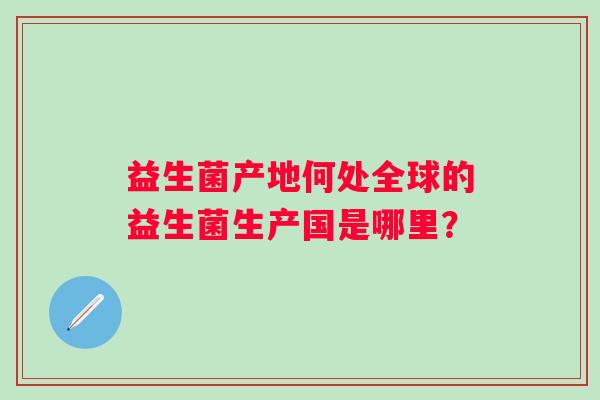 益生菌产地何处全球的益生菌生产国是哪里？