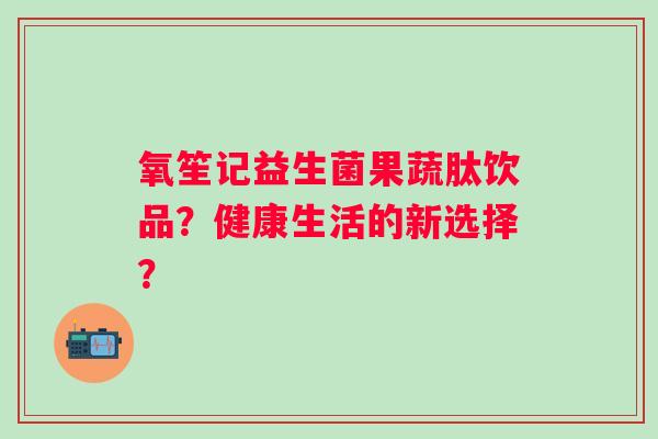 氧笙记益生菌果蔬肽饮品？健康生活的新选择？