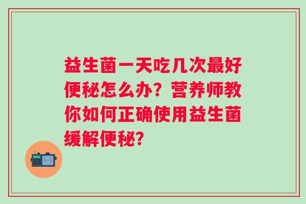 益生菌一天吃几次最好便秘怎么办？营养师教你如何正确使用益生菌缓解便秘？