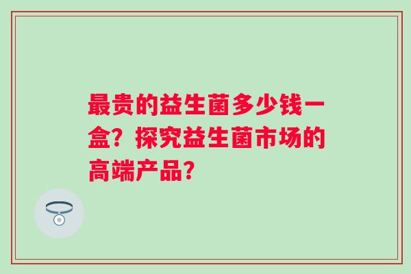 最贵的益生菌多少钱一盒？探究益生菌市场的高端产品？