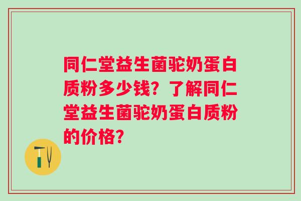 同仁堂益生菌驼奶蛋白质粉多少钱？了解同仁堂益生菌驼奶蛋白质粉的价格？