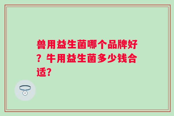 兽用益生菌哪个品牌好？牛用益生菌多少钱合适？