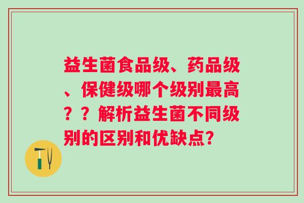 益生菌食品级、药品级、保健级哪个级别高？？解析益生菌不同级别的区别和优缺点？