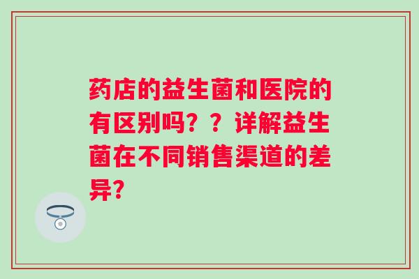 药店的益生菌和医院的有区别吗？？详解益生菌在不同销售渠道的差异？