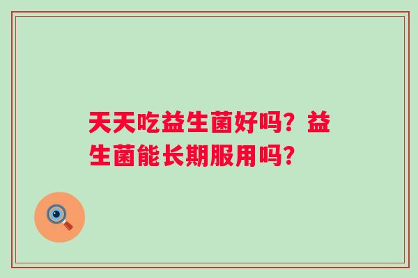 天天吃益生菌好吗？益生菌能长期服用吗？