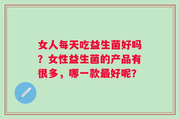 女人每天吃益生菌好吗？女性益生菌的产品有很多，哪一款好呢？