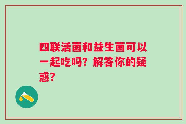 四联活菌和益生菌可以一起吃吗？解答你的疑惑？