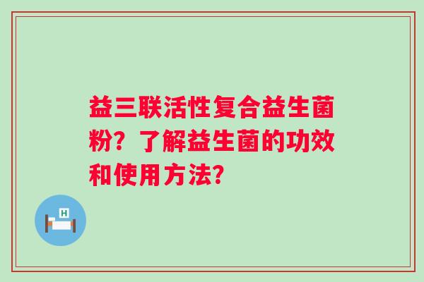 益三联活性复合益生菌粉？了解益生菌的功效和使用方法？