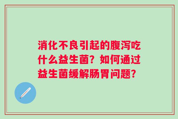 消化不良引起的腹泻吃什么益生菌？如何通过益生菌缓解肠胃问题？