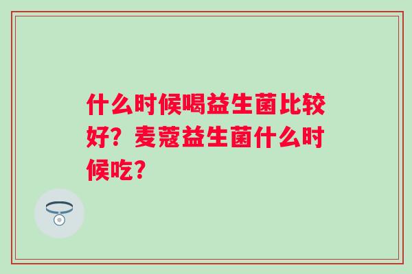 什么时候喝益生菌比较好？麦蔻益生菌什么时候吃？