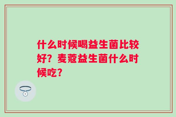 什么时候喝益生菌比较好？麦蔻益生菌什么时候吃？