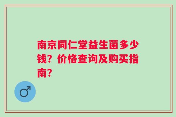 南京同仁堂益生菌多少钱？价格查询及购买指南？