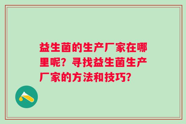 益生菌的生产厂家在哪里呢？寻找益生菌生产厂家的方法和技巧？