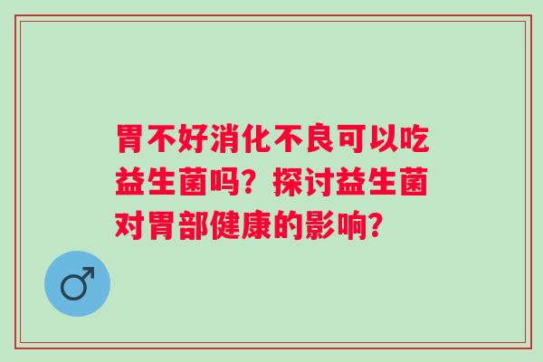 胃不好消化不良可以吃益生菌吗？探讨益生菌对胃部健康的影响？