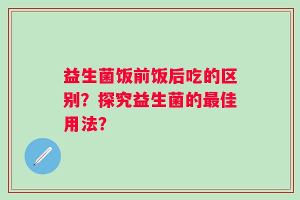 益生菌饭前饭后吃的区别？探究益生菌的佳用法？