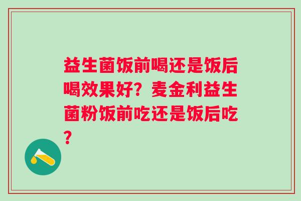 益生菌饭前喝还是饭后喝效果好？麦金利益生菌粉饭前吃还是饭后吃？