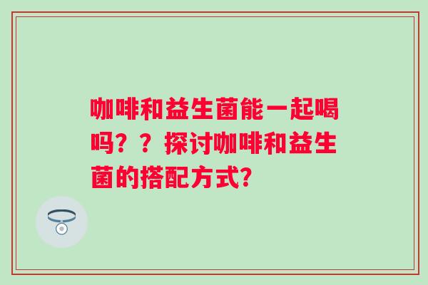 咖啡和益生菌能一起喝吗？？探讨咖啡和益生菌的搭配方式？