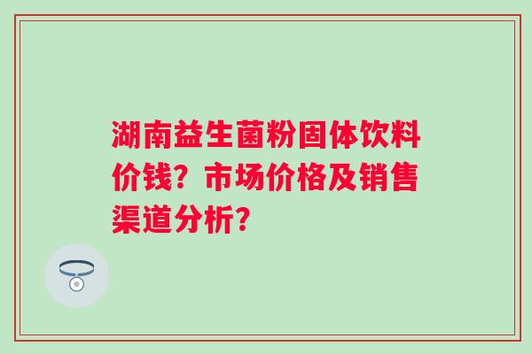 湖南益生菌粉固体饮料价钱？市场价格及销售渠道分析？