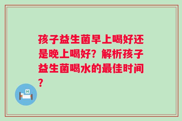 孩子益生菌早上喝好还是晚上喝好？解析孩子益生菌喝水的佳时间？