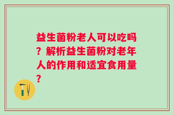 益生菌粉老人可以吃吗？解析益生菌粉对老年人的作用和适宜食用量？