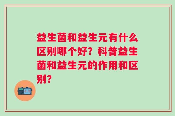 益生菌和益生元有什么区别哪个好?科普益生菌和益生元的作用和区别? 益生菌和益生元有什么区别哪个好?科普益生菌和益生元的作用和区别?