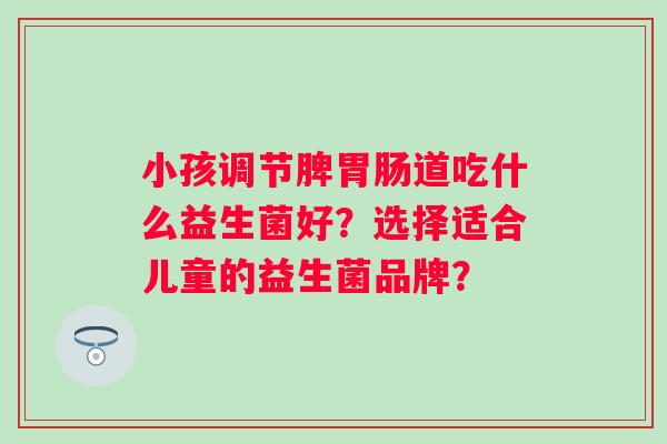 小孩调节脾胃肠道吃什么益生菌好？选择适合儿童的益生菌品牌？