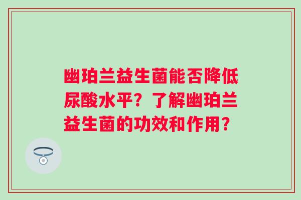 幽珀兰益生菌能否降低尿酸水平?了解幽珀兰益生菌的功效和作用? 幽珀兰益生菌能否降低尿酸水平?了解幽珀兰益生菌的功效和作用?