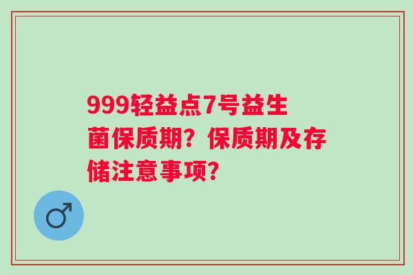 999轻益点7号益生菌保质期？保质期及存储注意事项？