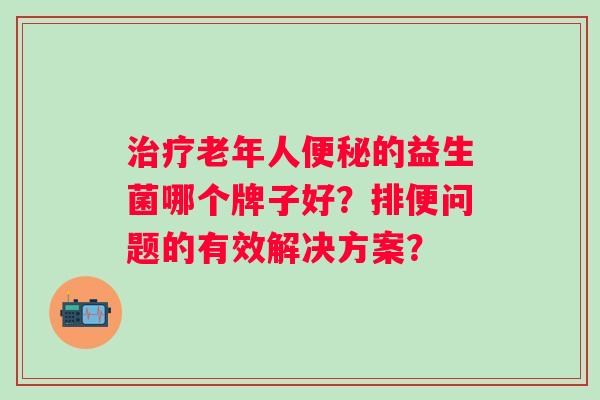 治疗老年人便秘的益生菌哪个牌子好？排便问题的有效解决方案？