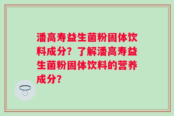 潘高寿益生菌粉固体饮料成分?了解潘高寿益生菌粉固体饮料的营养成分? 潘高寿益生菌粉固体饮料成分?了解潘高寿益生菌粉固体饮料的营养成分?