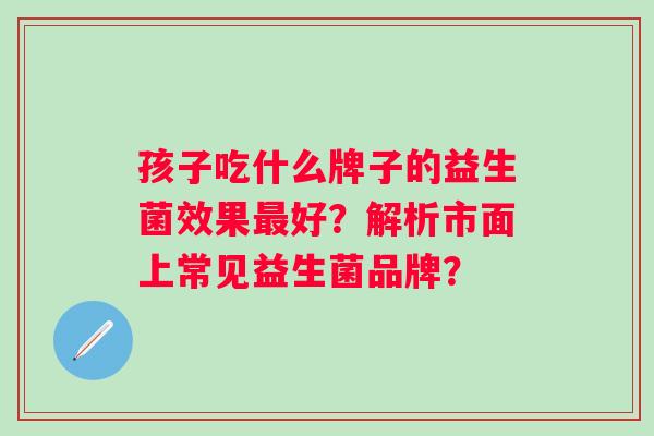 孩子吃什么牌子的益生菌效果好？解析市面上常见益生菌品牌？