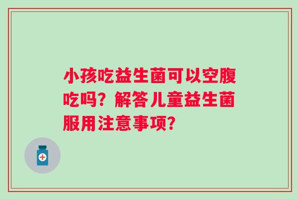 小孩吃益生菌可以空腹吃吗？解答儿童益生菌服用注意事项？