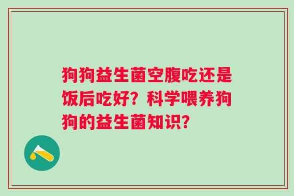 狗狗益生菌空腹吃还是饭后吃好?科学喂养狗狗的益生菌知识? 狗狗益生菌空腹吃还是饭后吃好?科学喂养狗狗的益生菌知识?