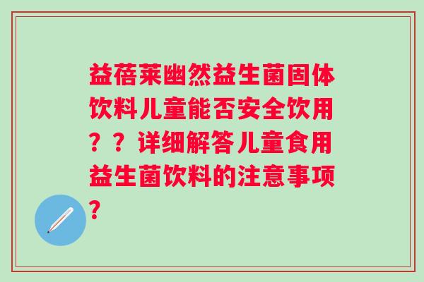 益蓓莱幽然益生菌固体饮料儿童能否安全饮用??详细解答儿童食用益生菌饮料的注意事项? 益蓓莱幽然益生菌固体饮料儿童能否安全饮用??详细解答儿童食用益生菌饮料的注意事项?