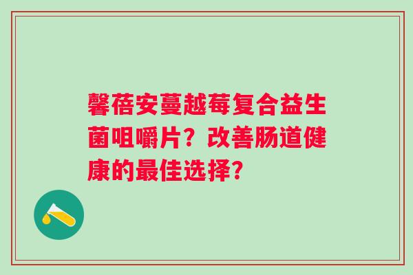 馨蓓安蔓越莓复合益生菌咀嚼片?改善肠道健康的佳选择? 馨蓓安蔓越莓复合益生菌咀嚼片?改善肠道健康的佳选择?