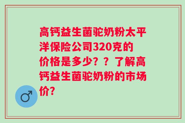高钙益生菌驼奶粉太平洋保险公司320克的价格是多少??了解高钙益生菌驼奶粉的市场价? 高钙益生菌驼奶粉太平洋保险公司320克的价格是多少??了解高钙益生菌驼奶粉的市场价?