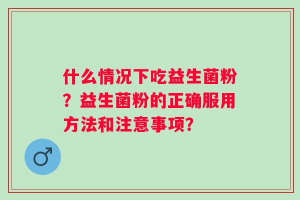 什么情况下吃益生菌粉?益生菌粉的正确服用方法和注意事项? 什么情况下吃益生菌粉?益生菌粉的正确服用方法和注意事项?