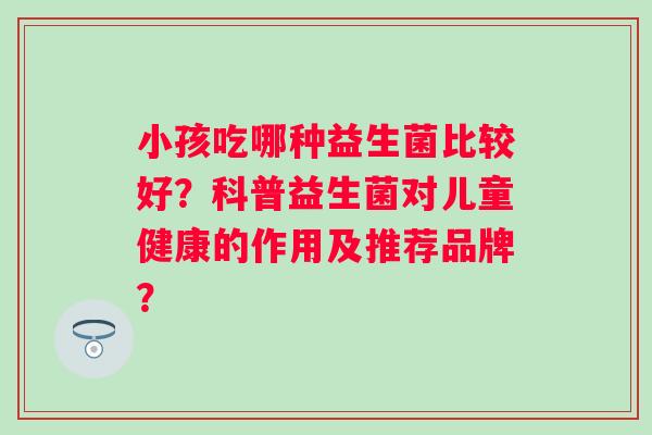 小孩吃哪种益生菌比较好?科普益生菌对儿童健康的作用及推荐品牌? 小孩吃哪种益生菌比较好?科普益生菌对儿童健康的作用及推荐品牌?