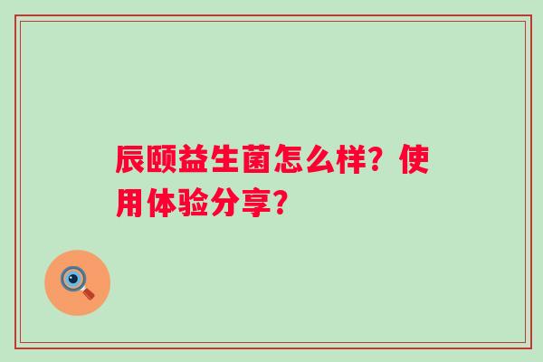 辰颐益生菌怎么样?使用体验分享? 辰颐益生菌怎么样?使用体验分享?