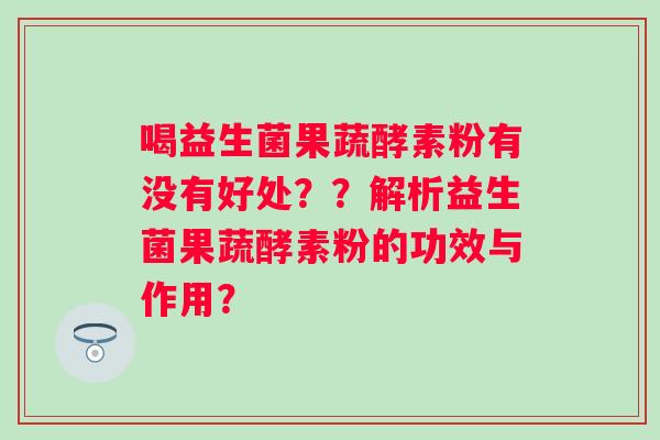 喝益生菌果蔬酵素粉有没有好处??解析益生菌果蔬酵素粉的功效与作用? 喝益生菌果蔬酵素粉有没有好处??解析益生菌果蔬酵素粉的功效与作用?