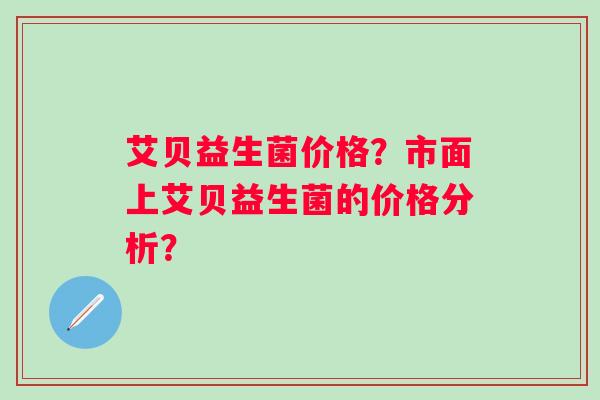 艾贝益生菌价格?市面上艾贝益生菌的价格分析? 艾贝益生菌价格?市面上艾贝益生菌的价格分析?