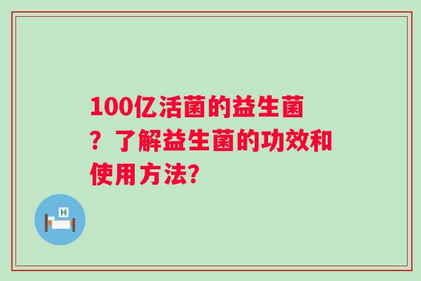 100亿活菌的益生菌?了解益生菌的功效和使用方法? 100亿活菌的益生菌?了解益生菌的功效和使用方法?