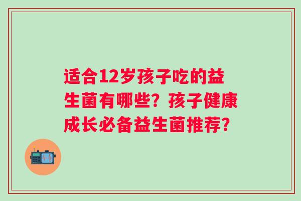 适合12岁孩子吃的益生菌有哪些?孩子健康成长必备益生菌推荐? 适合12岁孩子吃的益生菌有哪些?孩子健康成长必备益生菌推荐?