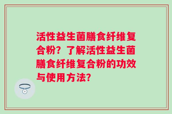 活性益生菌膳食纤维复合粉?了解活性益生菌膳食纤维复合粉的功效与使用方法? 活性益生菌膳食纤维复合粉?了解活性益生菌膳食纤维复合粉的功效与使用方法?