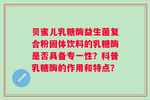 贝蜜儿乳糖酶益生菌复合粉固体饮料的乳糖酶是否具备专一性?科普乳糖酶的作用和特点? 贝蜜儿乳糖酶益生菌复合粉固体饮料的乳糖酶是否具备专一性?科普乳糖酶的作用和特点?