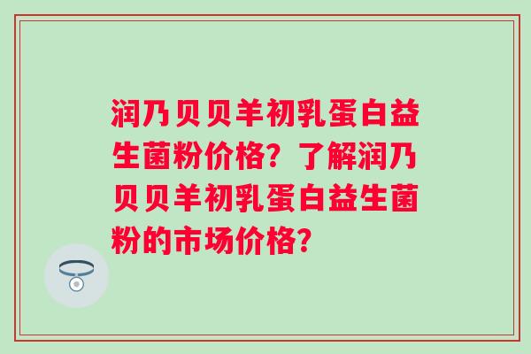 润乃贝贝羊初乳蛋白益生菌粉价格？了解润乃贝贝羊初乳蛋白益生菌粉的市场价格？