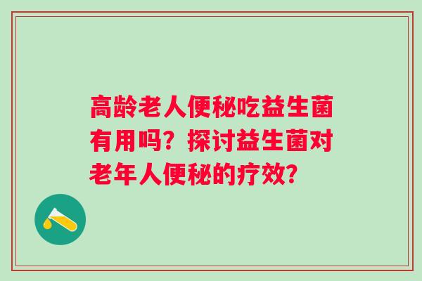 高龄老人吃益生菌有用吗?探讨益生菌对老年人的疗效? 高龄老人吃益生菌有用吗?探讨益生菌对老年人的疗效?