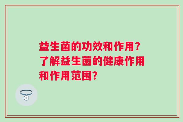 益生菌的功效和作用?了解益生菌的健康作用和作用范围? 益生菌的功效和作用?了解益生菌的健康作用和作用范围?