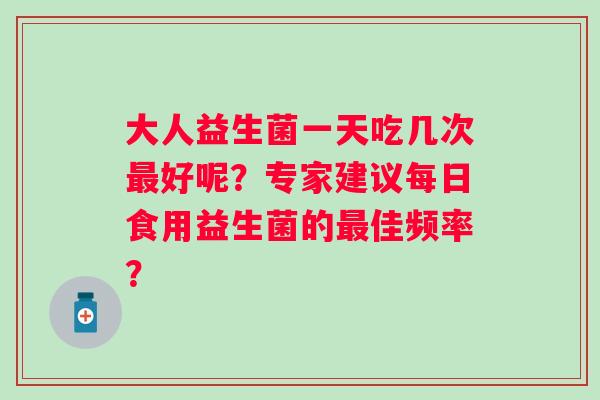 大人益生菌一天吃几次好呢?专家建议每日食用益生菌的佳频率? 大人益生菌一天吃几次好呢?专家建议每日食用益生菌的佳频率?